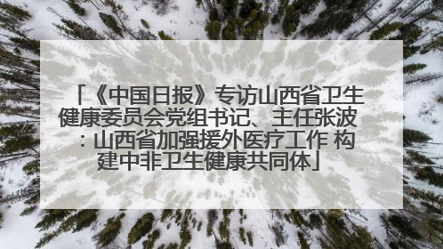 《中国日报》专访山西省卫生健康委员会党组书记、主任张波：山西省加强援外医疗工作 构建中非卫生健康共同体