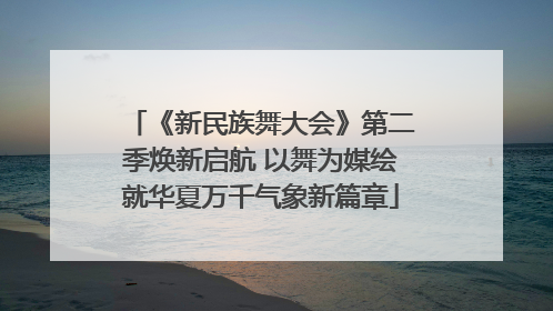 《新民族舞大会》第二季焕新启航 以舞为媒绘就华夏万千气象新篇章