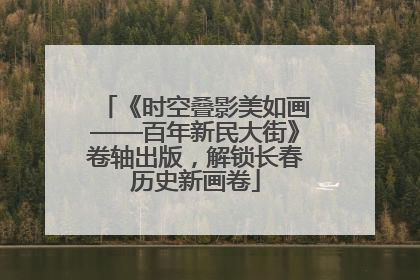 《时空叠影美如画——百年新民大街》卷轴出版，解锁长春历史新画卷