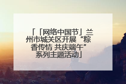 「网络中国节」兰州市城关区开展“粽香传情 共庆端午”系列主题活动