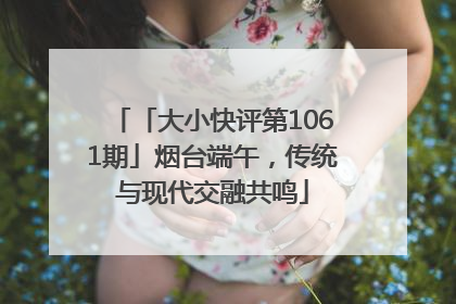 「大小快评第1061期」烟台端午，传统与现代交融共鸣