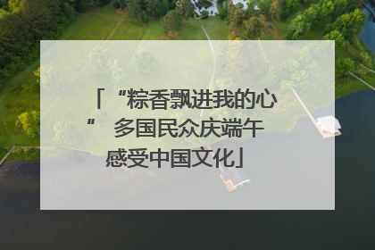 “粽香飘进我的心” 多国民众庆端午感受中国文化