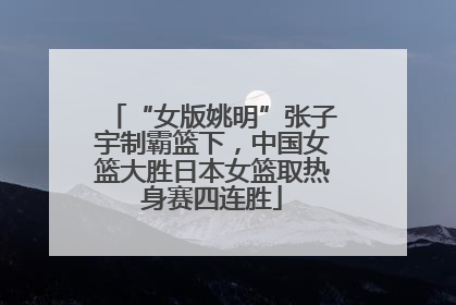 “女版姚明”张子宇制霸篮下，中国女篮大胜日本女篮取热身赛四连胜