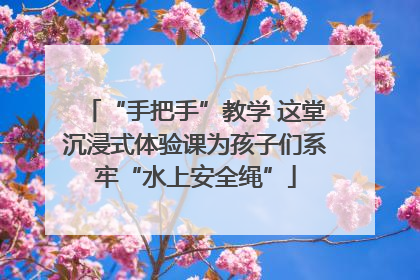 “手把手”教学 这堂沉浸式体验课为孩子们系牢“水上安全绳”