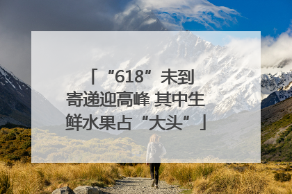 “618”未到 寄递迎高峰 其中生鲜水果占“大头”