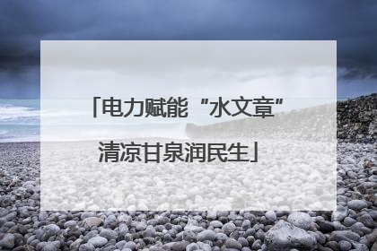 电力赋能“水文章” 清凉甘泉润民生