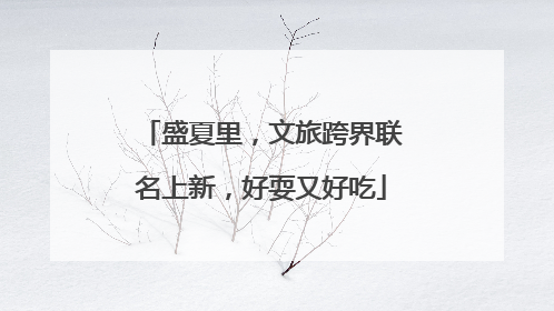 盛夏里，文旅跨界联名上新，好耍又好吃