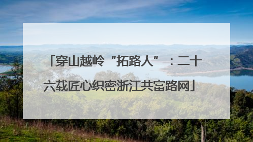 穿山越岭“拓路人”：二十六载匠心织密浙江共富路网