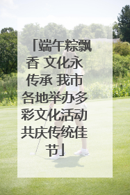 端午粽飘香 文化永传承 我市各地举办多彩文化活动共庆传统佳节