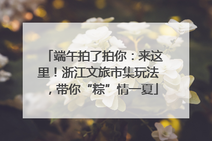 端午拍了拍你：来这里！浙江文旅市集玩法，带你“粽”情一夏