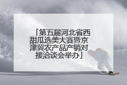 第五届河北省西甜瓜选美大赛暨京津冀农产品产销对接洽谈会举办