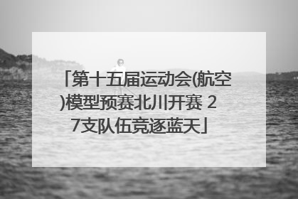 第十五届运动会(航空)模型预赛北川开赛 27支队伍竞逐蓝天