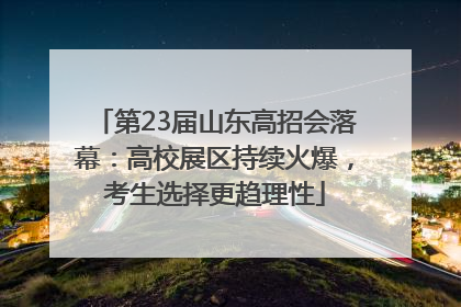 第23届山东高招会落幕：高校展区持续火爆，考生选择更趋理性
