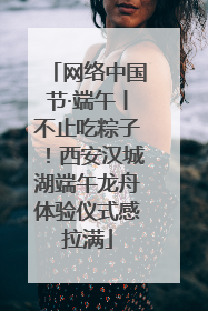 网络中国节·端午丨不止吃粽子！西安汉城湖端午龙舟体验仪式感拉满