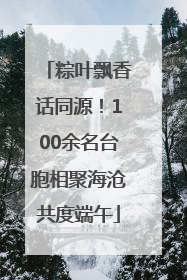 粽叶飘香话同源！100余名台胞相聚海沧共度端午