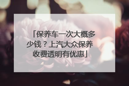 保养车一次大概多少钱？上汽大众保养收费透明有优惠