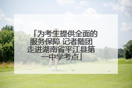 为考生提供全面的服务保障 记者随团走进湖南省平江县第一中学考点