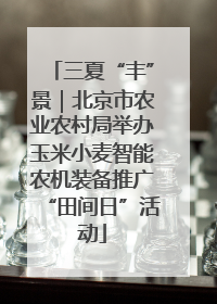 三夏“丰”景｜北京市农业农村局举办玉米小麦智能农机装备推广“田间日”活动