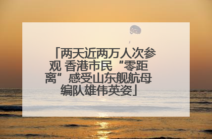 两天近两万人次参观 香港市民“零距离”感受山东舰航母编队雄伟英姿