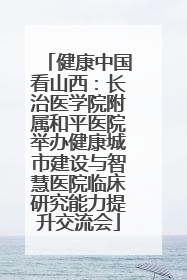 健康中国看山西：长治医学院附属和平医院举办健康城市建设与智慧医院临床研究能力提升交流会