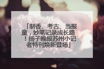 制香、考古、当报童，妙笔记录成长路！扬子晚报苏州小记者特刊焕新登场