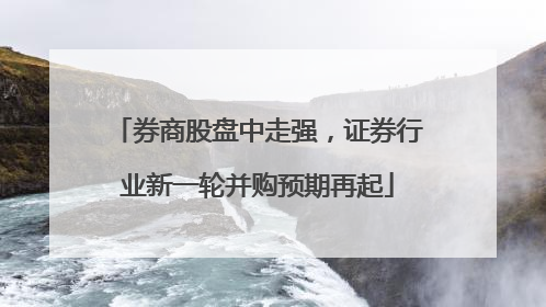 券商股盘中走强，证券行业新一轮并购预期再起