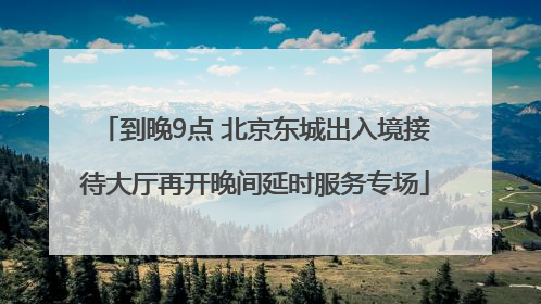 到晚9点 北京东城出入境接待大厅再开晚间延时服务专场