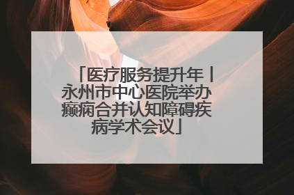 医疗服务提升年丨永州市中心医院举办癫痫合并认知障碍疾病学术会议