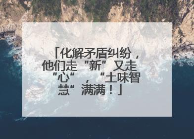 化解矛盾纠纷，他们走“新”又走“心”，“土味智慧”满满！
