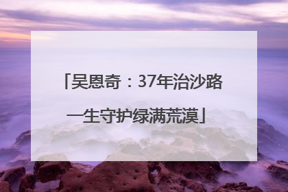吴恩奇：37年治沙路 一生守护绿满荒漠