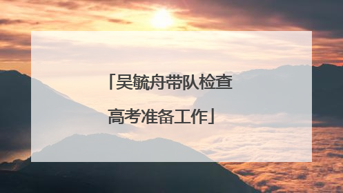 吴毓舟带队检查高考准备工作