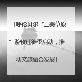 呼伦贝尔“三美草原”游牧迁徙季启动，推动文旅融合发展