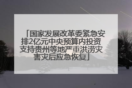 国家发展改革委紧急安排2亿元中央预算内投资支持贵州等地严重洪涝灾害灾后应急恢复