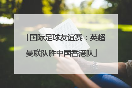 国际足球友谊赛：英超曼联队胜中国香港队