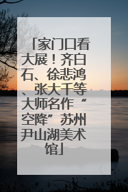 家门口看大展！齐白石、徐悲鸿、张大千等大师名作“空降”苏州尹山湖美术馆