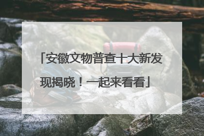 安徽文物普查十大新发现揭晓！一起来看看