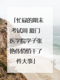 忙碌的期末考试周 厦门医学院学子张艳伟悄悄干了件大事