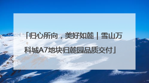 归心所向，美好如麓｜雪山万科城A7地块归麓园品质交付