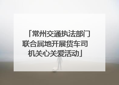 常州交通执法部门联合属地开展货车司机关心关爱活动
