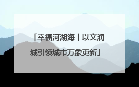 幸福河湖海丨以文润城引领城市万象更新