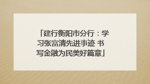 建行衡阳市分行：学习张富清先进事迹 书写金融为民美好篇章