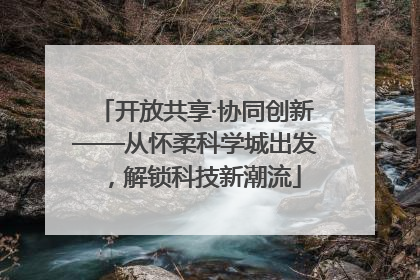 开放共享·协同创新——从怀柔科学城出发，解锁科技新潮流