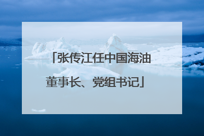 张传江任中国海油董事长、党组书记