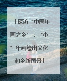 探访“中国年画之乡”：“小”年画绘出文化润乡新图景