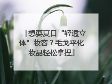 想要夏日“轻透立体”妆容？毛戈平化妆品轻松拿捏