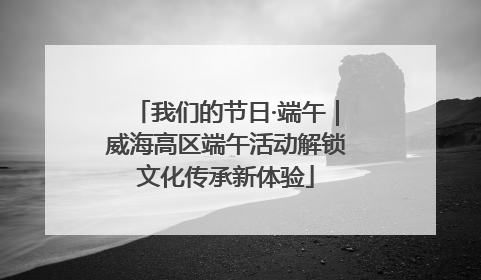 我们的节日·端午｜威海高区端午活动解锁文化传承新体验