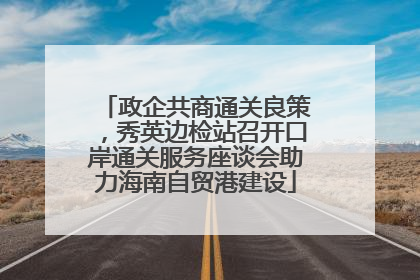 政企共商通关良策，秀英边检站召开口岸通关服务座谈会助力海南自贸港建设