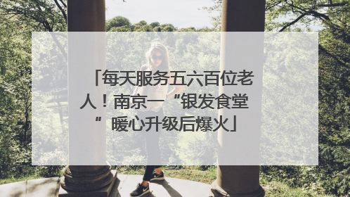 每天服务五六百位老人！南京一“银发食堂”暖心升级后爆火