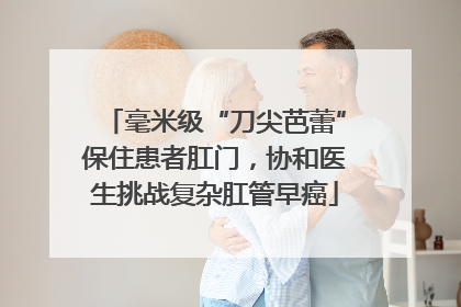 毫米级“刀尖芭蕾”保住患者肛门，协和医生挑战复杂肛管早癌