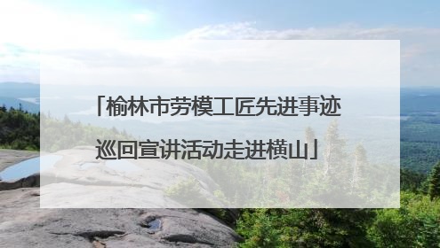 榆林市劳模工匠先进事迹巡回宣讲活动走进横山